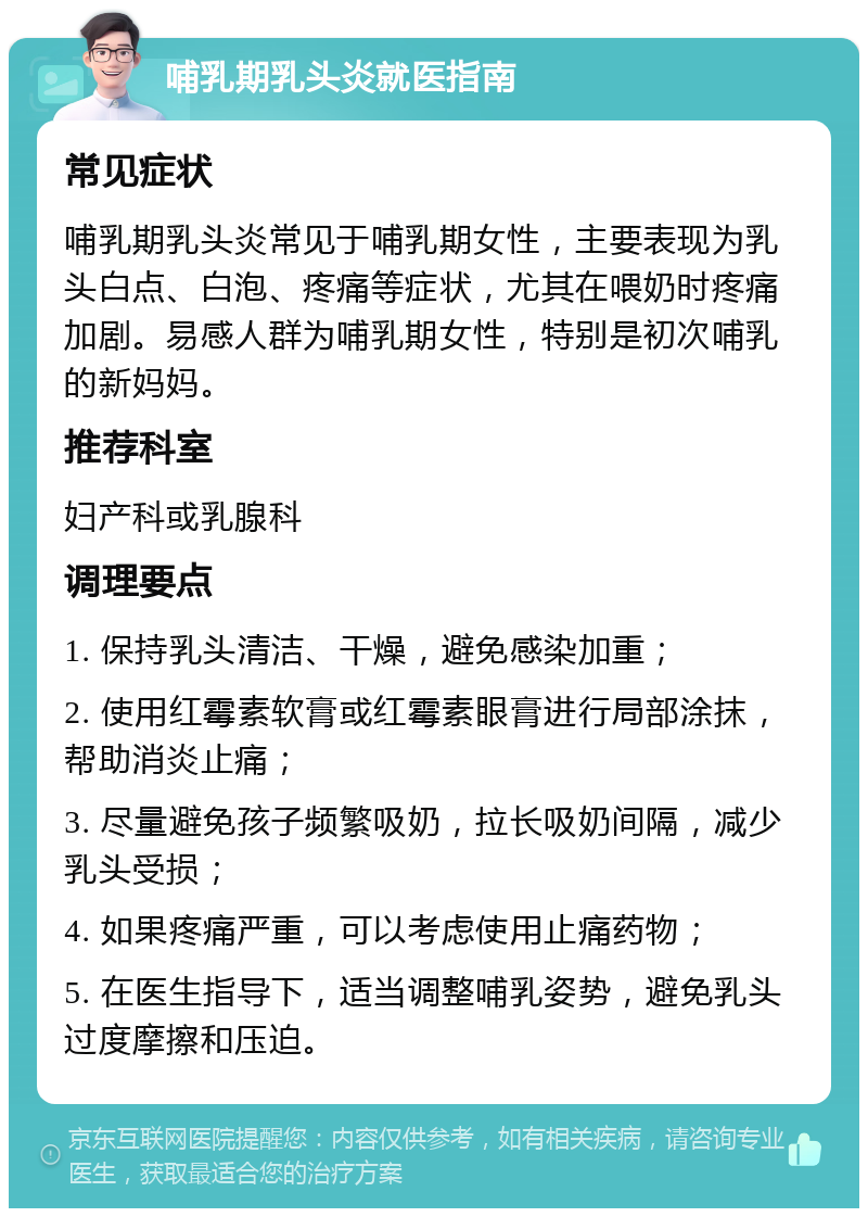 哺乳期乳头炎就医指南 常见症状 哺乳期乳头炎常见于哺乳期女性，主要表现为乳头白点、白泡、疼痛等症状，尤其在喂奶时疼痛加剧。易感人群为哺乳期女性，特别是初次哺乳的新妈妈。 推荐科室 妇产科或乳腺科 调理要点 1. 保持乳头清洁、干燥，避免感染加重； 2. 使用红霉素软膏或红霉素眼膏进行局部涂抹，帮助消炎止痛； 3. 尽量避免孩子频繁吸奶，拉长吸奶间隔，减少乳头受损； 4. 如果疼痛严重，可以考虑使用止痛药物； 5. 在医生指导下，适当调整哺乳姿势，避免乳头过度摩擦和压迫。