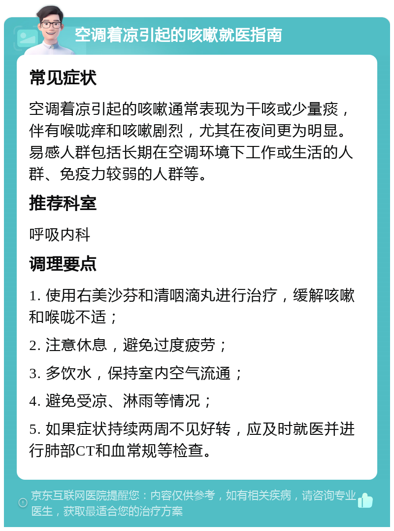 空调着凉引起的咳嗽就医指南 常见症状 空调着凉引起的咳嗽通常表现为干咳或少量痰，伴有喉咙痒和咳嗽剧烈，尤其在夜间更为明显。易感人群包括长期在空调环境下工作或生活的人群、免疫力较弱的人群等。 推荐科室 呼吸内科 调理要点 1. 使用右美沙芬和清咽滴丸进行治疗，缓解咳嗽和喉咙不适； 2. 注意休息，避免过度疲劳； 3. 多饮水，保持室内空气流通； 4. 避免受凉、淋雨等情况； 5. 如果症状持续两周不见好转，应及时就医并进行肺部CT和血常规等检查。