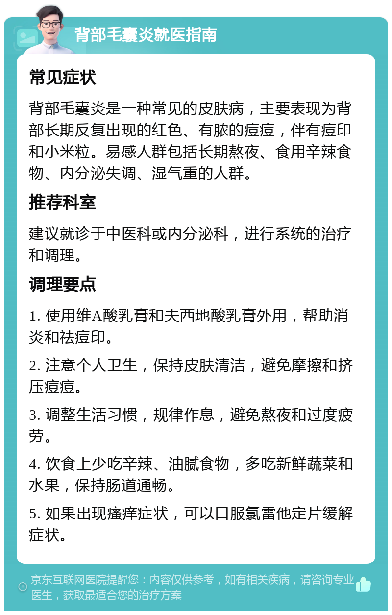 背部毛囊炎就医指南 常见症状 背部毛囊炎是一种常见的皮肤病，主要表现为背部长期反复出现的红色、有脓的痘痘，伴有痘印和小米粒。易感人群包括长期熬夜、食用辛辣食物、内分泌失调、湿气重的人群。 推荐科室 建议就诊于中医科或内分泌科，进行系统的治疗和调理。 调理要点 1. 使用维A酸乳膏和夫西地酸乳膏外用，帮助消炎和祛痘印。 2. 注意个人卫生，保持皮肤清洁，避免摩擦和挤压痘痘。 3. 调整生活习惯，规律作息，避免熬夜和过度疲劳。 4. 饮食上少吃辛辣、油腻食物，多吃新鲜蔬菜和水果，保持肠道通畅。 5. 如果出现瘙痒症状，可以口服氯雷他定片缓解症状。