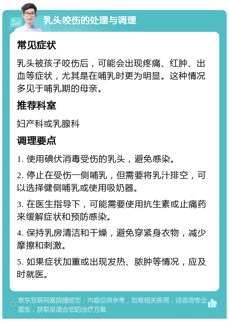 乳头咬伤的处理与调理 常见症状 乳头被孩子咬伤后，可能会出现疼痛、红肿、出血等症状，尤其是在哺乳时更为明显。这种情况多见于哺乳期的母亲。 推荐科室 妇产科或乳腺科 调理要点 1. 使用碘伏消毒受伤的乳头，避免感染。 2. 停止在受伤一侧哺乳，但需要将乳汁排空，可以选择健侧哺乳或使用吸奶器。 3. 在医生指导下，可能需要使用抗生素或止痛药来缓解症状和预防感染。 4. 保持乳房清洁和干燥，避免穿紧身衣物，减少摩擦和刺激。 5. 如果症状加重或出现发热、脓肿等情况，应及时就医。