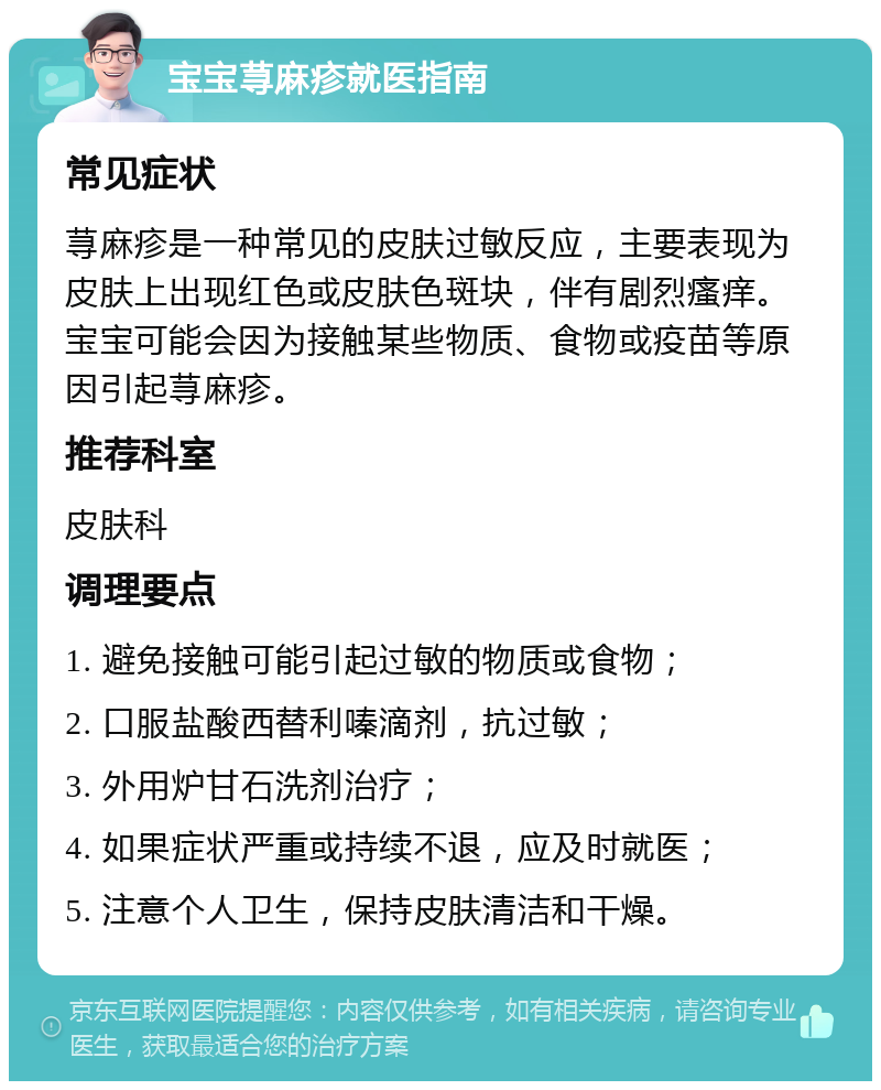 宝宝荨麻疹就医指南 常见症状 荨麻疹是一种常见的皮肤过敏反应，主要表现为皮肤上出现红色或皮肤色斑块，伴有剧烈瘙痒。宝宝可能会因为接触某些物质、食物或疫苗等原因引起荨麻疹。 推荐科室 皮肤科 调理要点 1. 避免接触可能引起过敏的物质或食物； 2. 口服盐酸西替利嗪滴剂，抗过敏； 3. 外用炉甘石洗剂治疗； 4. 如果症状严重或持续不退，应及时就医； 5. 注意个人卫生，保持皮肤清洁和干燥。