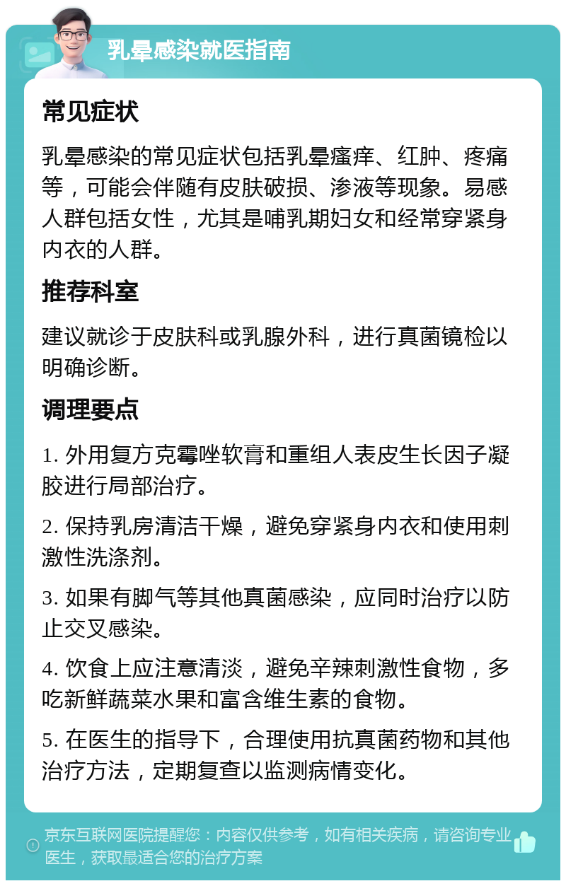 乳晕感染就医指南 常见症状 乳晕感染的常见症状包括乳晕瘙痒、红肿、疼痛等，可能会伴随有皮肤破损、渗液等现象。易感人群包括女性，尤其是哺乳期妇女和经常穿紧身内衣的人群。 推荐科室 建议就诊于皮肤科或乳腺外科，进行真菌镜检以明确诊断。 调理要点 1. 外用复方克霉唑软膏和重组人表皮生长因子凝胶进行局部治疗。 2. 保持乳房清洁干燥，避免穿紧身内衣和使用刺激性洗涤剂。 3. 如果有脚气等其他真菌感染，应同时治疗以防止交叉感染。 4. 饮食上应注意清淡，避免辛辣刺激性食物，多吃新鲜蔬菜水果和富含维生素的食物。 5. 在医生的指导下，合理使用抗真菌药物和其他治疗方法，定期复查以监测病情变化。