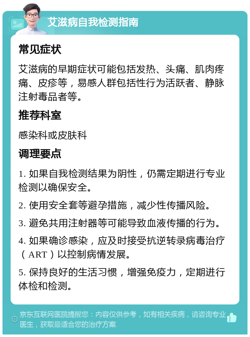 艾滋病自我检测指南 常见症状 艾滋病的早期症状可能包括发热、头痛、肌肉疼痛、皮疹等，易感人群包括性行为活跃者、静脉注射毒品者等。 推荐科室 感染科或皮肤科 调理要点 1. 如果自我检测结果为阴性，仍需定期进行专业检测以确保安全。 2. 使用安全套等避孕措施，减少性传播风险。 3. 避免共用注射器等可能导致血液传播的行为。 4. 如果确诊感染，应及时接受抗逆转录病毒治疗（ART）以控制病情发展。 5. 保持良好的生活习惯，增强免疫力，定期进行体检和检测。