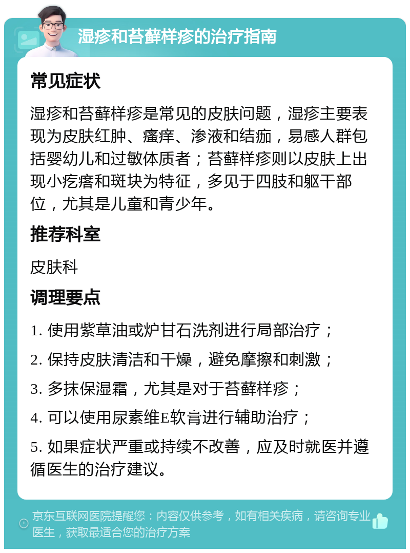 湿疹和苔藓样疹的治疗指南 常见症状 湿疹和苔藓样疹是常见的皮肤问题，湿疹主要表现为皮肤红肿、瘙痒、渗液和结痂，易感人群包括婴幼儿和过敏体质者；苔藓样疹则以皮肤上出现小疙瘩和斑块为特征，多见于四肢和躯干部位，尤其是儿童和青少年。 推荐科室 皮肤科 调理要点 1. 使用紫草油或炉甘石洗剂进行局部治疗； 2. 保持皮肤清洁和干燥，避免摩擦和刺激； 3. 多抹保湿霜，尤其是对于苔藓样疹； 4. 可以使用尿素维E软膏进行辅助治疗； 5. 如果症状严重或持续不改善，应及时就医并遵循医生的治疗建议。