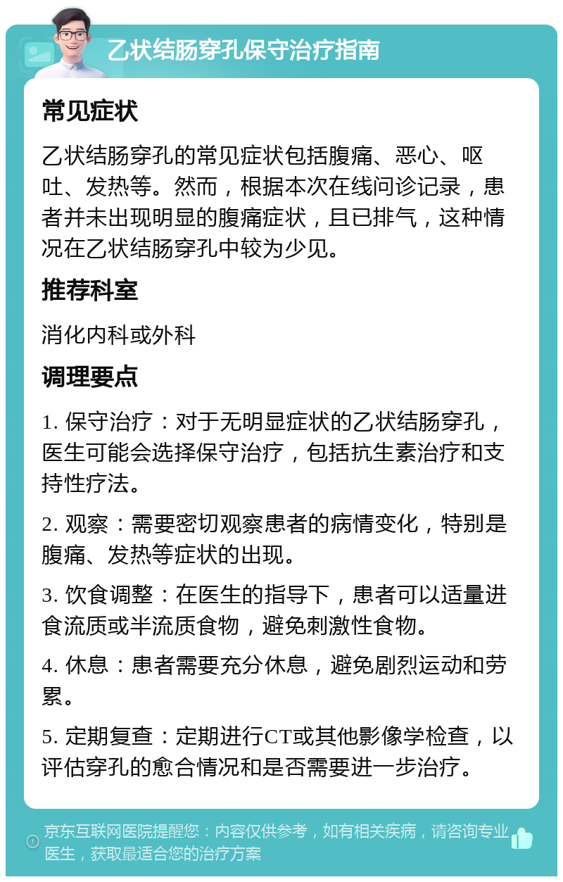 乙状结肠穿孔保守治疗指南 常见症状 乙状结肠穿孔的常见症状包括腹痛、恶心、呕吐、发热等。然而，根据本次在线问诊记录，患者并未出现明显的腹痛症状，且已排气，这种情况在乙状结肠穿孔中较为少见。 推荐科室 消化内科或外科 调理要点 1. 保守治疗：对于无明显症状的乙状结肠穿孔，医生可能会选择保守治疗，包括抗生素治疗和支持性疗法。 2. 观察：需要密切观察患者的病情变化，特别是腹痛、发热等症状的出现。 3. 饮食调整：在医生的指导下，患者可以适量进食流质或半流质食物，避免刺激性食物。 4. 休息：患者需要充分休息，避免剧烈运动和劳累。 5. 定期复查：定期进行CT或其他影像学检查，以评估穿孔的愈合情况和是否需要进一步治疗。