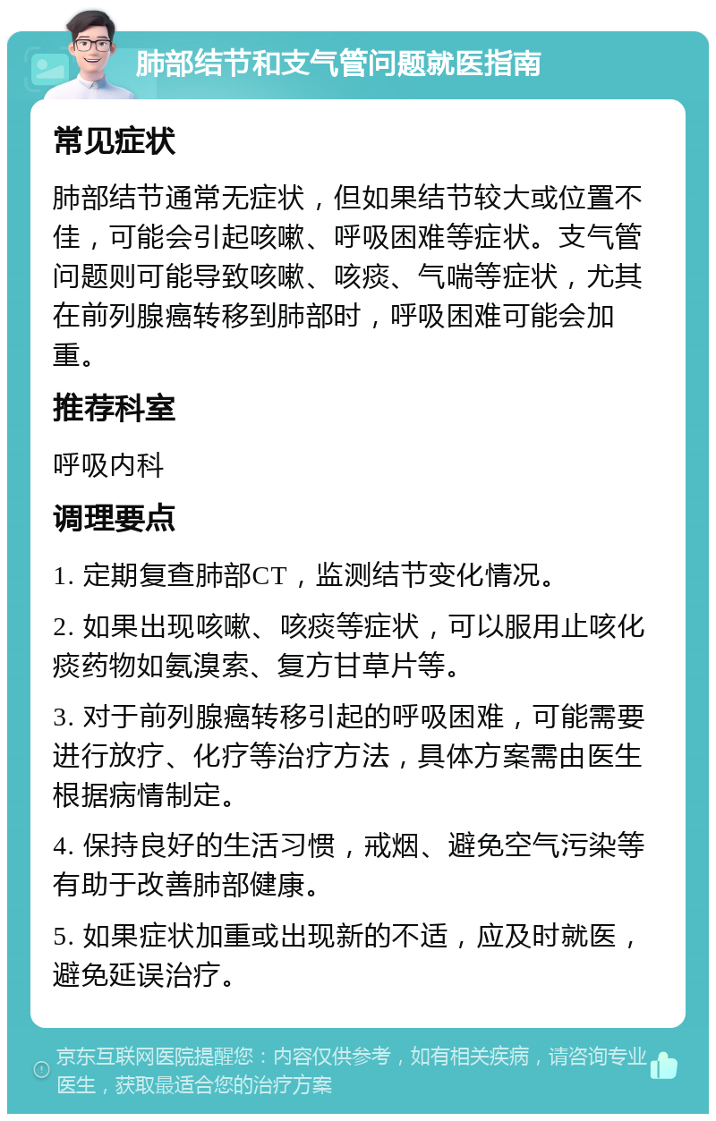 肺部结节和支气管问题就医指南 常见症状 肺部结节通常无症状，但如果结节较大或位置不佳，可能会引起咳嗽、呼吸困难等症状。支气管问题则可能导致咳嗽、咳痰、气喘等症状，尤其在前列腺癌转移到肺部时，呼吸困难可能会加重。 推荐科室 呼吸内科 调理要点 1. 定期复查肺部CT，监测结节变化情况。 2. 如果出现咳嗽、咳痰等症状，可以服用止咳化痰药物如氨溴索、复方甘草片等。 3. 对于前列腺癌转移引起的呼吸困难，可能需要进行放疗、化疗等治疗方法，具体方案需由医生根据病情制定。 4. 保持良好的生活习惯，戒烟、避免空气污染等有助于改善肺部健康。 5. 如果症状加重或出现新的不适，应及时就医，避免延误治疗。