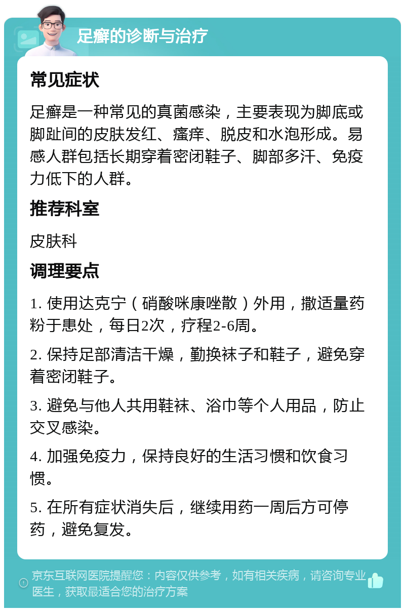 足癣的诊断与治疗 常见症状 足癣是一种常见的真菌感染，主要表现为脚底或脚趾间的皮肤发红、瘙痒、脱皮和水泡形成。易感人群包括长期穿着密闭鞋子、脚部多汗、免疫力低下的人群。 推荐科室 皮肤科 调理要点 1. 使用达克宁（硝酸咪康唑散）外用，撒适量药粉于患处，每日2次，疗程2-6周。 2. 保持足部清洁干燥，勤换袜子和鞋子，避免穿着密闭鞋子。 3. 避免与他人共用鞋袜、浴巾等个人用品，防止交叉感染。 4. 加强免疫力，保持良好的生活习惯和饮食习惯。 5. 在所有症状消失后，继续用药一周后方可停药，避免复发。