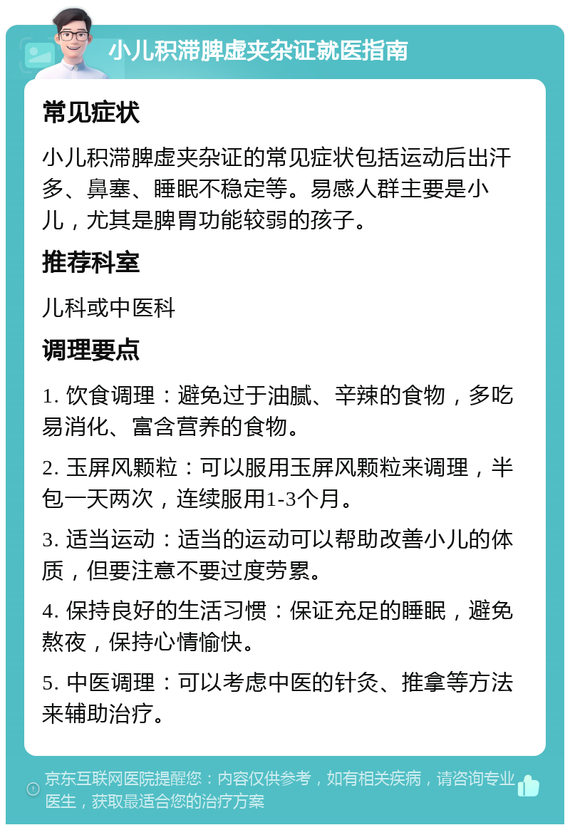 小儿积滞脾虚夹杂证就医指南 常见症状 小儿积滞脾虚夹杂证的常见症状包括运动后出汗多、鼻塞、睡眠不稳定等。易感人群主要是小儿，尤其是脾胃功能较弱的孩子。 推荐科室 儿科或中医科 调理要点 1. 饮食调理：避免过于油腻、辛辣的食物，多吃易消化、富含营养的食物。 2. 玉屏风颗粒：可以服用玉屏风颗粒来调理，半包一天两次，连续服用1-3个月。 3. 适当运动：适当的运动可以帮助改善小儿的体质，但要注意不要过度劳累。 4. 保持良好的生活习惯：保证充足的睡眠，避免熬夜，保持心情愉快。 5. 中医调理：可以考虑中医的针灸、推拿等方法来辅助治疗。