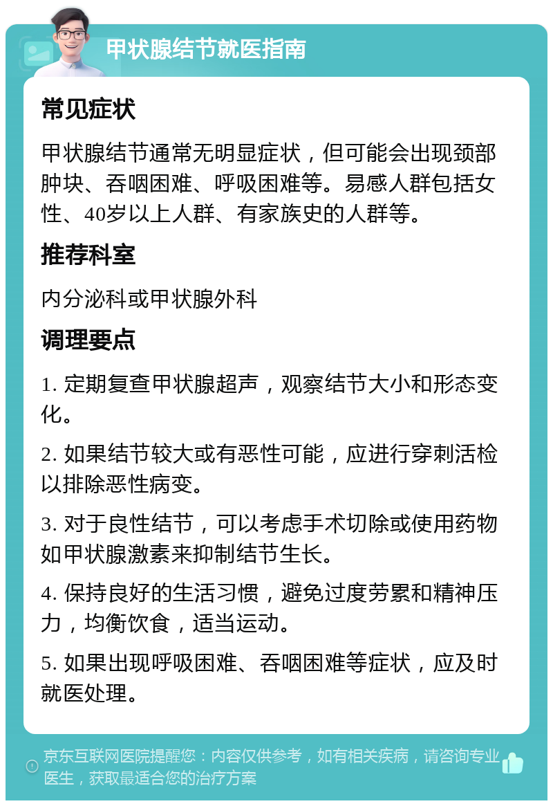 甲状腺结节就医指南 常见症状 甲状腺结节通常无明显症状，但可能会出现颈部肿块、吞咽困难、呼吸困难等。易感人群包括女性、40岁以上人群、有家族史的人群等。 推荐科室 内分泌科或甲状腺外科 调理要点 1. 定期复查甲状腺超声，观察结节大小和形态变化。 2. 如果结节较大或有恶性可能，应进行穿刺活检以排除恶性病变。 3. 对于良性结节，可以考虑手术切除或使用药物如甲状腺激素来抑制结节生长。 4. 保持良好的生活习惯，避免过度劳累和精神压力，均衡饮食，适当运动。 5. 如果出现呼吸困难、吞咽困难等症状，应及时就医处理。