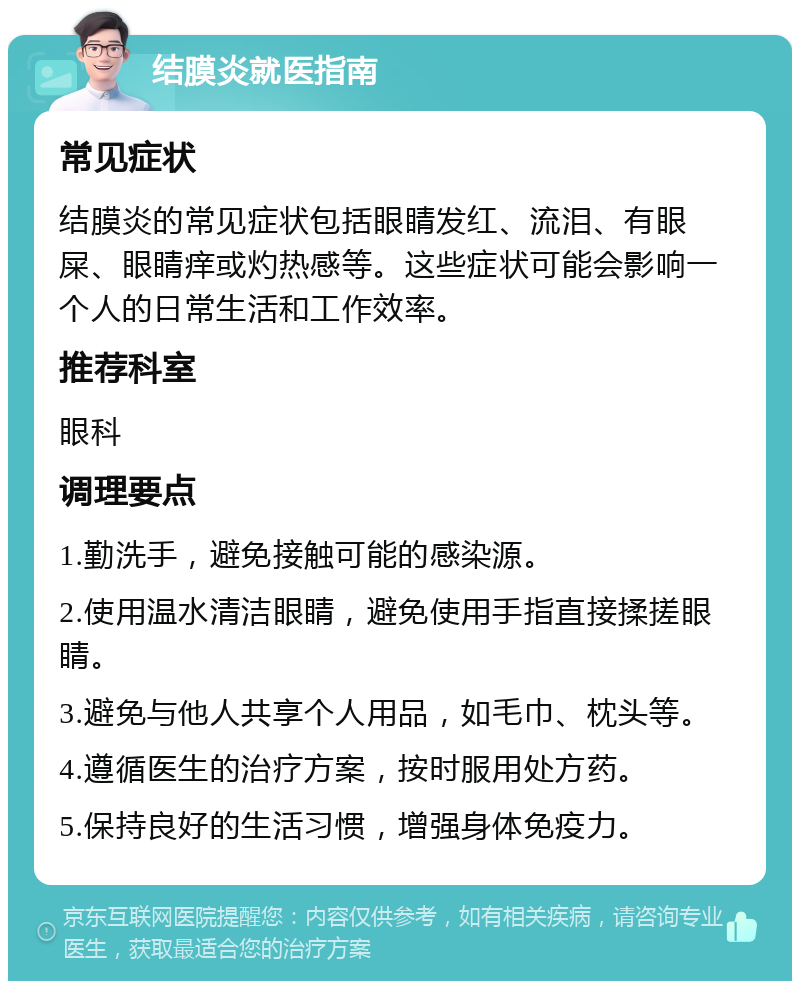 结膜炎就医指南 常见症状 结膜炎的常见症状包括眼睛发红、流泪、有眼屎、眼睛痒或灼热感等。这些症状可能会影响一个人的日常生活和工作效率。 推荐科室 眼科 调理要点 1.勤洗手，避免接触可能的感染源。 2.使用温水清洁眼睛，避免使用手指直接揉搓眼睛。 3.避免与他人共享个人用品，如毛巾、枕头等。 4.遵循医生的治疗方案，按时服用处方药。 5.保持良好的生活习惯，增强身体免疫力。