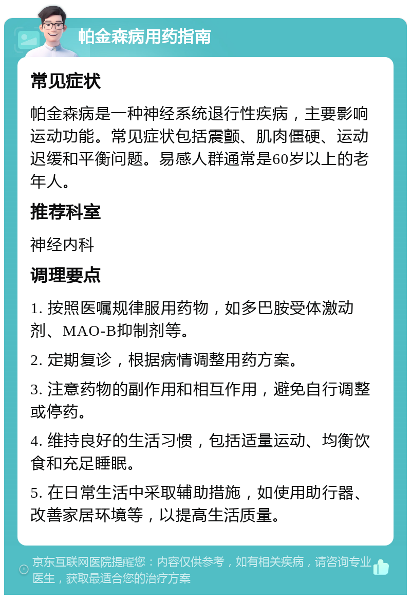 帕金森病用药指南 常见症状 帕金森病是一种神经系统退行性疾病，主要影响运动功能。常见症状包括震颤、肌肉僵硬、运动迟缓和平衡问题。易感人群通常是60岁以上的老年人。 推荐科室 神经内科 调理要点 1. 按照医嘱规律服用药物，如多巴胺受体激动剂、MAO-B抑制剂等。 2. 定期复诊，根据病情调整用药方案。 3. 注意药物的副作用和相互作用，避免自行调整或停药。 4. 维持良好的生活习惯，包括适量运动、均衡饮食和充足睡眠。 5. 在日常生活中采取辅助措施，如使用助行器、改善家居环境等，以提高生活质量。