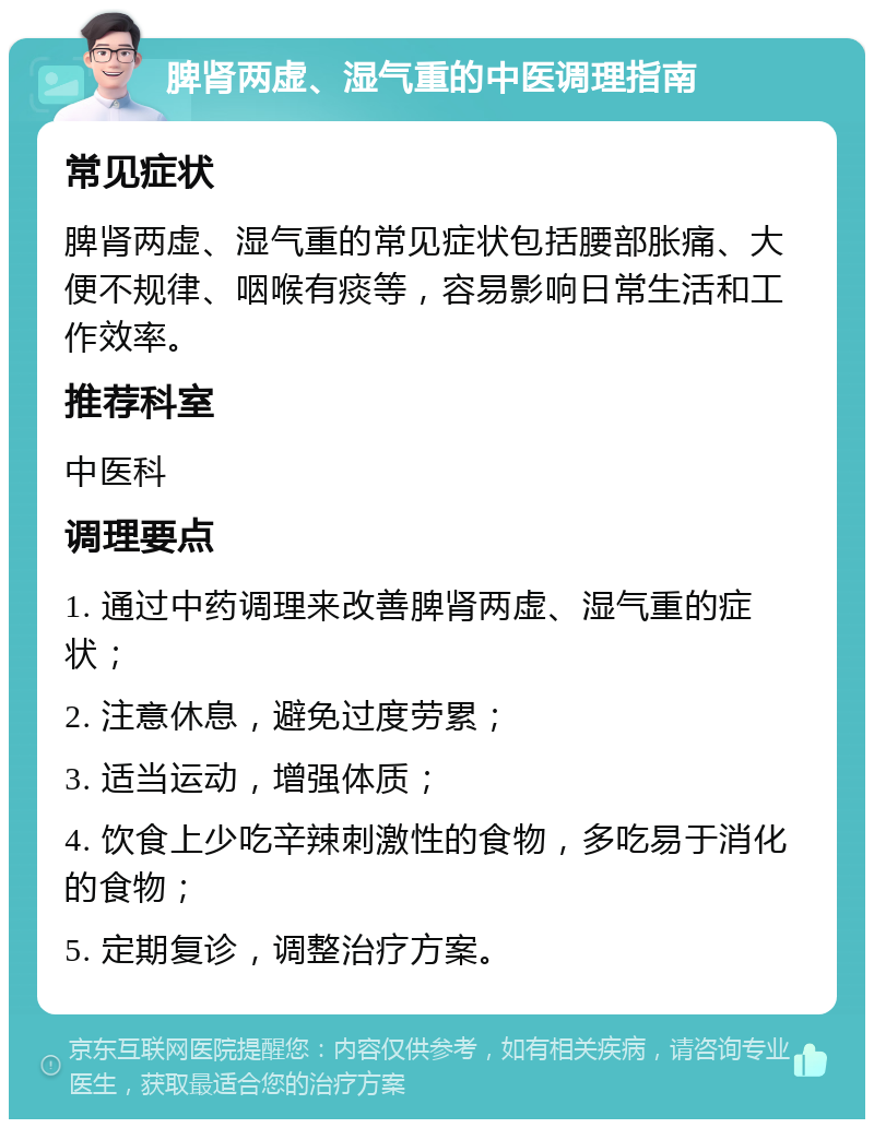 脾肾两虚、湿气重的中医调理指南 常见症状 脾肾两虚、湿气重的常见症状包括腰部胀痛、大便不规律、咽喉有痰等，容易影响日常生活和工作效率。 推荐科室 中医科 调理要点 1. 通过中药调理来改善脾肾两虚、湿气重的症状； 2. 注意休息，避免过度劳累； 3. 适当运动，增强体质； 4. 饮食上少吃辛辣刺激性的食物，多吃易于消化的食物； 5. 定期复诊，调整治疗方案。