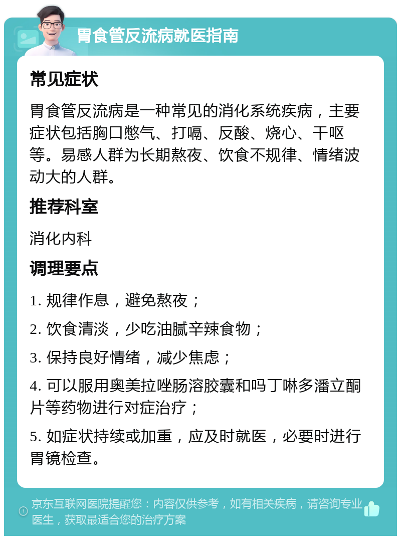 胃食管反流病就医指南 常见症状 胃食管反流病是一种常见的消化系统疾病，主要症状包括胸口憋气、打嗝、反酸、烧心、干呕等。易感人群为长期熬夜、饮食不规律、情绪波动大的人群。 推荐科室 消化内科 调理要点 1. 规律作息，避免熬夜； 2. 饮食清淡，少吃油腻辛辣食物； 3. 保持良好情绪，减少焦虑； 4. 可以服用奥美拉唑肠溶胶囊和吗丁啉多潘立酮片等药物进行对症治疗； 5. 如症状持续或加重，应及时就医，必要时进行胃镜检查。