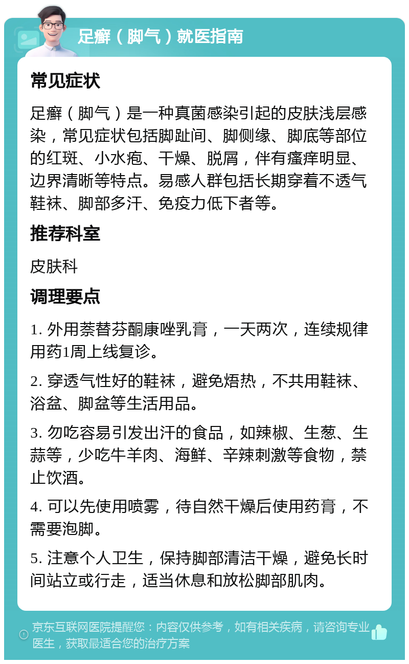 足癣（脚气）就医指南 常见症状 足癣（脚气）是一种真菌感染引起的皮肤浅层感染，常见症状包括脚趾间、脚侧缘、脚底等部位的红斑、小水疱、干燥、脱屑，伴有瘙痒明显、边界清晰等特点。易感人群包括长期穿着不透气鞋袜、脚部多汗、免疫力低下者等。 推荐科室 皮肤科 调理要点 1. 外用萘替芬酮康唑乳膏，一天两次，连续规律用药1周上线复诊。 2. 穿透气性好的鞋袜，避免焐热，不共用鞋袜、浴盆、脚盆等生活用品。 3. 勿吃容易引发出汗的食品，如辣椒、生葱、生蒜等，少吃牛羊肉、海鲜、辛辣刺激等食物，禁止饮酒。 4. 可以先使用喷雾，待自然干燥后使用药膏，不需要泡脚。 5. 注意个人卫生，保持脚部清洁干燥，避免长时间站立或行走，适当休息和放松脚部肌肉。