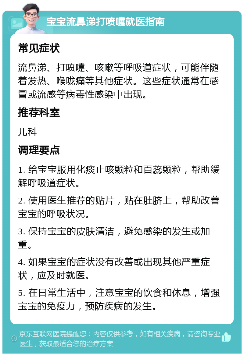 宝宝流鼻涕打喷嚏就医指南 常见症状 流鼻涕、打喷嚏、咳嗽等呼吸道症状，可能伴随着发热、喉咙痛等其他症状。这些症状通常在感冒或流感等病毒性感染中出现。 推荐科室 儿科 调理要点 1. 给宝宝服用化痰止咳颗粒和百蕊颗粒，帮助缓解呼吸道症状。 2. 使用医生推荐的贴片，贴在肚脐上，帮助改善宝宝的呼吸状况。 3. 保持宝宝的皮肤清洁，避免感染的发生或加重。 4. 如果宝宝的症状没有改善或出现其他严重症状，应及时就医。 5. 在日常生活中，注意宝宝的饮食和休息，增强宝宝的免疫力，预防疾病的发生。