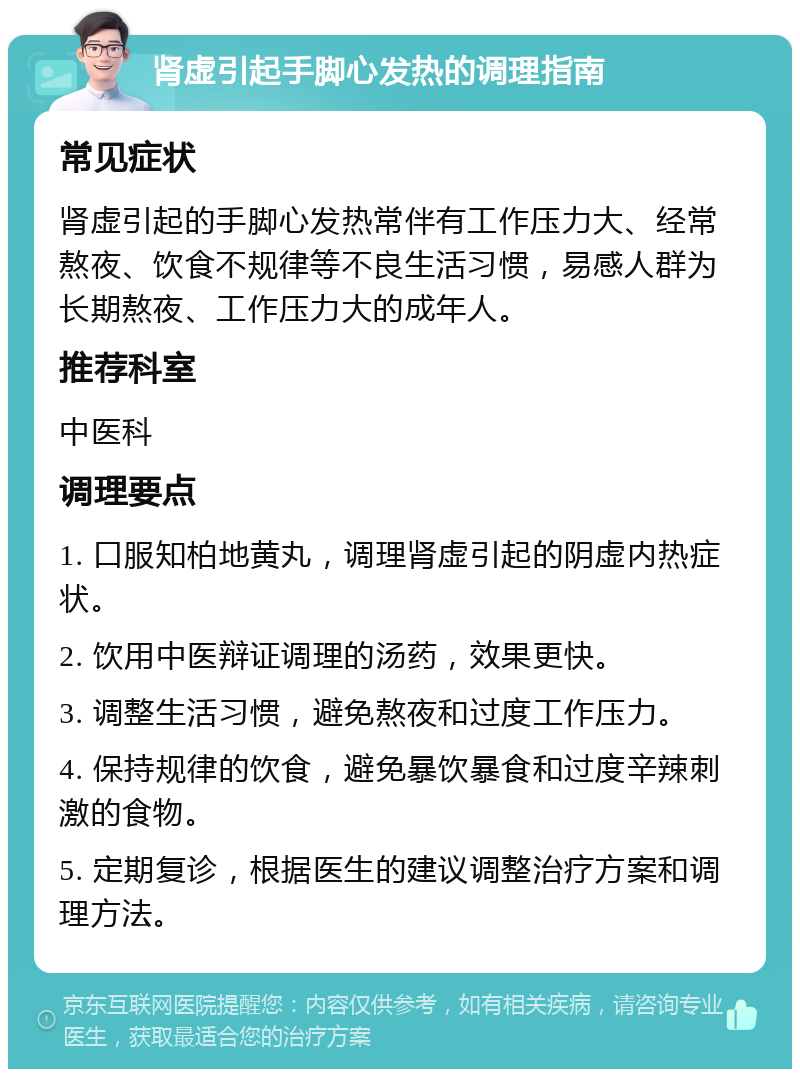 肾虚引起手脚心发热的调理指南 常见症状 肾虚引起的手脚心发热常伴有工作压力大、经常熬夜、饮食不规律等不良生活习惯，易感人群为长期熬夜、工作压力大的成年人。 推荐科室 中医科 调理要点 1. 口服知柏地黄丸，调理肾虚引起的阴虚内热症状。 2. 饮用中医辩证调理的汤药，效果更快。 3. 调整生活习惯，避免熬夜和过度工作压力。 4. 保持规律的饮食，避免暴饮暴食和过度辛辣刺激的食物。 5. 定期复诊，根据医生的建议调整治疗方案和调理方法。