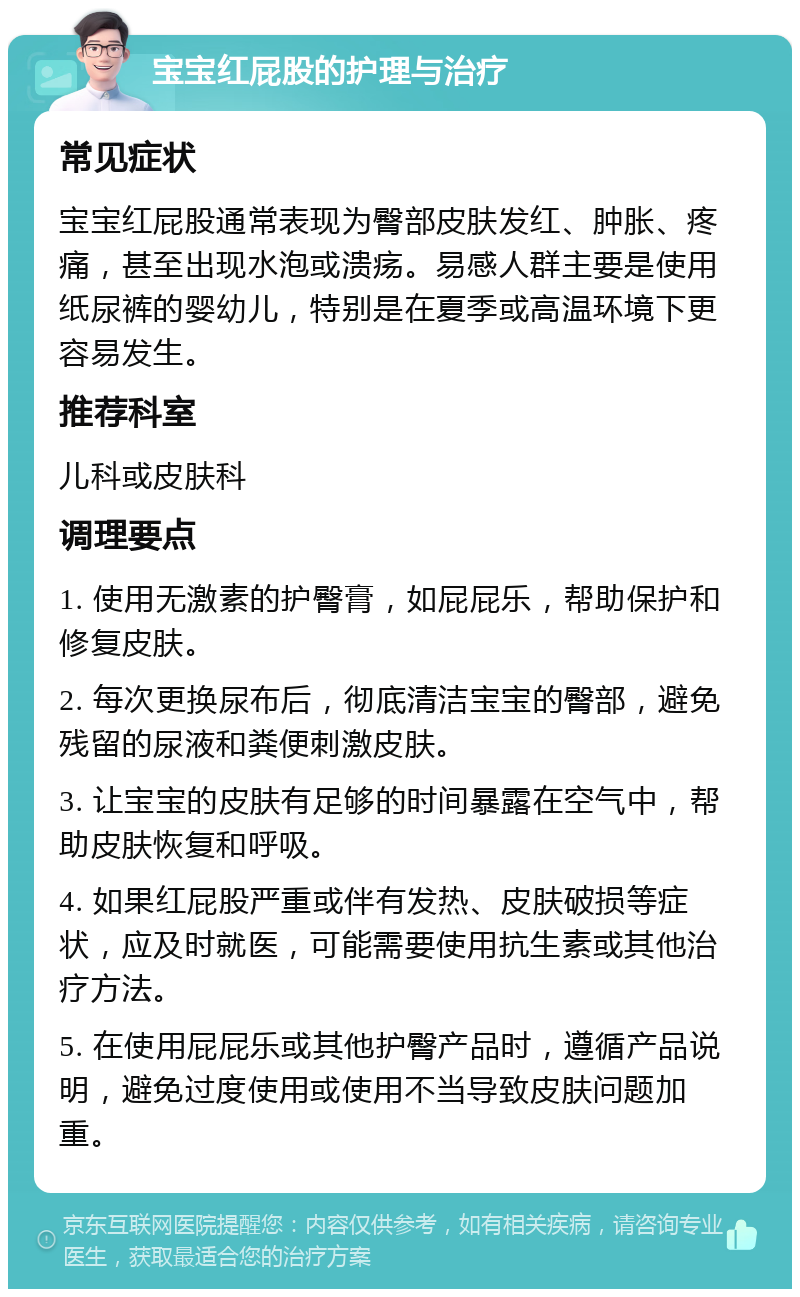 宝宝红屁股的护理与治疗 常见症状 宝宝红屁股通常表现为臀部皮肤发红、肿胀、疼痛，甚至出现水泡或溃疡。易感人群主要是使用纸尿裤的婴幼儿，特别是在夏季或高温环境下更容易发生。 推荐科室 儿科或皮肤科 调理要点 1. 使用无激素的护臀膏，如屁屁乐，帮助保护和修复皮肤。 2. 每次更换尿布后，彻底清洁宝宝的臀部，避免残留的尿液和粪便刺激皮肤。 3. 让宝宝的皮肤有足够的时间暴露在空气中，帮助皮肤恢复和呼吸。 4. 如果红屁股严重或伴有发热、皮肤破损等症状，应及时就医，可能需要使用抗生素或其他治疗方法。 5. 在使用屁屁乐或其他护臀产品时，遵循产品说明，避免过度使用或使用不当导致皮肤问题加重。