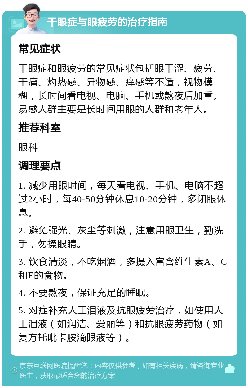 干眼症与眼疲劳的治疗指南 常见症状 干眼症和眼疲劳的常见症状包括眼干涩、疲劳、干痛、灼热感、异物感、痒感等不适，视物模糊，长时间看电视、电脑、手机或熬夜后加重。易感人群主要是长时间用眼的人群和老年人。 推荐科室 眼科 调理要点 1. 减少用眼时间，每天看电视、手机、电脑不超过2小时，每40-50分钟休息10-20分钟，多闭眼休息。 2. 避免强光、灰尘等刺激，注意用眼卫生，勤洗手，勿揉眼睛。 3. 饮食清淡，不吃烟酒，多摄入富含维生素A、C和E的食物。 4. 不要熬夜，保证充足的睡眠。 5. 对症补充人工泪液及抗眼疲劳治疗，如使用人工泪液（如润洁、爱丽等）和抗眼疲劳药物（如复方托吡卡胺滴眼液等）。