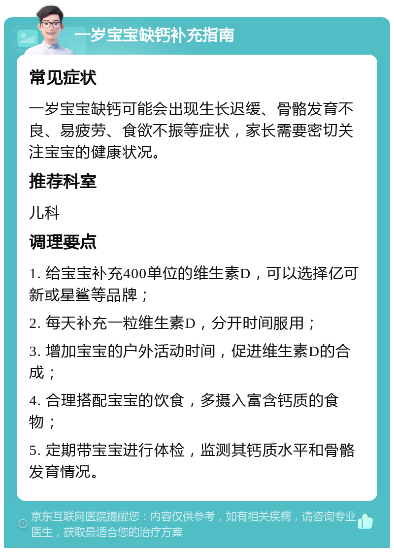 一岁宝宝缺钙补充指南 常见症状 一岁宝宝缺钙可能会出现生长迟缓、骨骼发育不良、易疲劳、食欲不振等症状，家长需要密切关注宝宝的健康状况。 推荐科室 儿科 调理要点 1. 给宝宝补充400单位的维生素D，可以选择亿可新或星鲨等品牌； 2. 每天补充一粒维生素D，分开时间服用； 3. 增加宝宝的户外活动时间，促进维生素D的合成； 4. 合理搭配宝宝的饮食，多摄入富含钙质的食物； 5. 定期带宝宝进行体检，监测其钙质水平和骨骼发育情况。