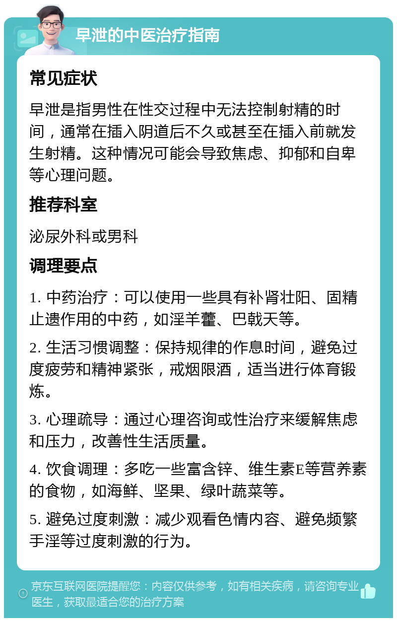 早泄的中医治疗指南 常见症状 早泄是指男性在性交过程中无法控制射精的时间，通常在插入阴道后不久或甚至在插入前就发生射精。这种情况可能会导致焦虑、抑郁和自卑等心理问题。 推荐科室 泌尿外科或男科 调理要点 1. 中药治疗：可以使用一些具有补肾壮阳、固精止遗作用的中药，如淫羊藿、巴戟天等。 2. 生活习惯调整：保持规律的作息时间，避免过度疲劳和精神紧张，戒烟限酒，适当进行体育锻炼。 3. 心理疏导：通过心理咨询或性治疗来缓解焦虑和压力，改善性生活质量。 4. 饮食调理：多吃一些富含锌、维生素E等营养素的食物，如海鲜、坚果、绿叶蔬菜等。 5. 避免过度刺激：减少观看色情内容、避免频繁手淫等过度刺激的行为。