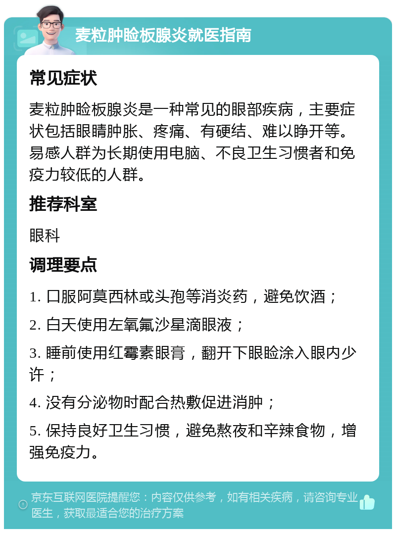 麦粒肿睑板腺炎就医指南 常见症状 麦粒肿睑板腺炎是一种常见的眼部疾病，主要症状包括眼睛肿胀、疼痛、有硬结、难以睁开等。易感人群为长期使用电脑、不良卫生习惯者和免疫力较低的人群。 推荐科室 眼科 调理要点 1. 口服阿莫西林或头孢等消炎药，避免饮酒； 2. 白天使用左氧氟沙星滴眼液； 3. 睡前使用红霉素眼膏，翻开下眼睑涂入眼内少许； 4. 没有分泌物时配合热敷促进消肿； 5. 保持良好卫生习惯，避免熬夜和辛辣食物，增强免疫力。