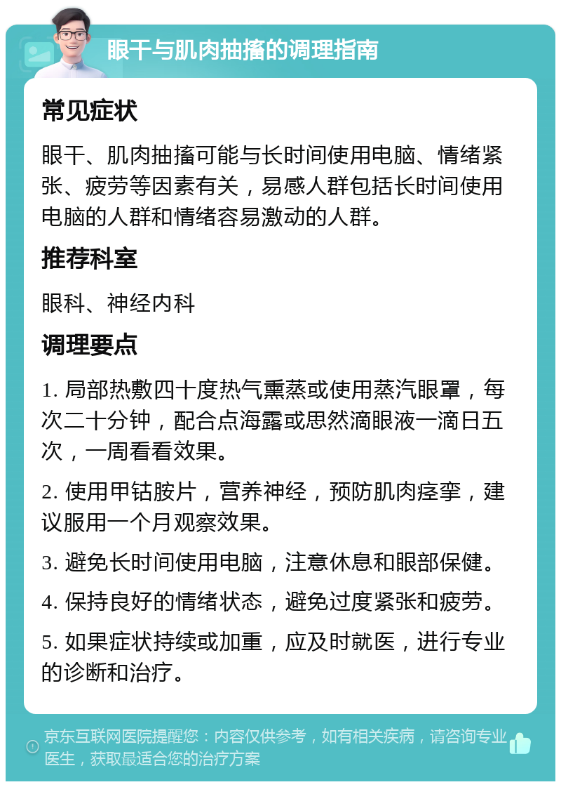 眼干与肌肉抽搐的调理指南 常见症状 眼干、肌肉抽搐可能与长时间使用电脑、情绪紧张、疲劳等因素有关，易感人群包括长时间使用电脑的人群和情绪容易激动的人群。 推荐科室 眼科、神经内科 调理要点 1. 局部热敷四十度热气熏蒸或使用蒸汽眼罩，每次二十分钟，配合点海露或思然滴眼液一滴日五次，一周看看效果。 2. 使用甲钴胺片，营养神经，预防肌肉痉挛，建议服用一个月观察效果。 3. 避免长时间使用电脑，注意休息和眼部保健。 4. 保持良好的情绪状态，避免过度紧张和疲劳。 5. 如果症状持续或加重，应及时就医，进行专业的诊断和治疗。