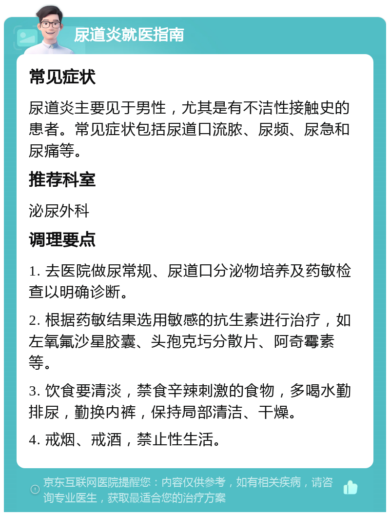 尿道炎就医指南 常见症状 尿道炎主要见于男性，尤其是有不洁性接触史的患者。常见症状包括尿道口流脓、尿频、尿急和尿痛等。 推荐科室 泌尿外科 调理要点 1. 去医院做尿常规、尿道口分泌物培养及药敏检查以明确诊断。 2. 根据药敏结果选用敏感的抗生素进行治疗，如左氧氟沙星胶囊、头孢克圬分散片、阿奇霉素等。 3. 饮食要清淡，禁食辛辣刺激的食物，多喝水勤排尿，勤换内裤，保持局部清洁、干燥。 4. 戒烟、戒酒，禁止性生活。