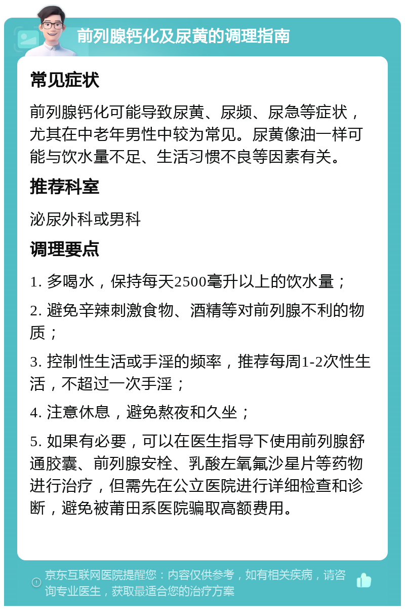 前列腺钙化及尿黄的调理指南 常见症状 前列腺钙化可能导致尿黄、尿频、尿急等症状，尤其在中老年男性中较为常见。尿黄像油一样可能与饮水量不足、生活习惯不良等因素有关。 推荐科室 泌尿外科或男科 调理要点 1. 多喝水，保持每天2500毫升以上的饮水量； 2. 避免辛辣刺激食物、酒精等对前列腺不利的物质； 3. 控制性生活或手淫的频率，推荐每周1-2次性生活，不超过一次手淫； 4. 注意休息，避免熬夜和久坐； 5. 如果有必要，可以在医生指导下使用前列腺舒通胶囊、前列腺安栓、乳酸左氧氟沙星片等药物进行治疗，但需先在公立医院进行详细检查和诊断，避免被莆田系医院骗取高额费用。