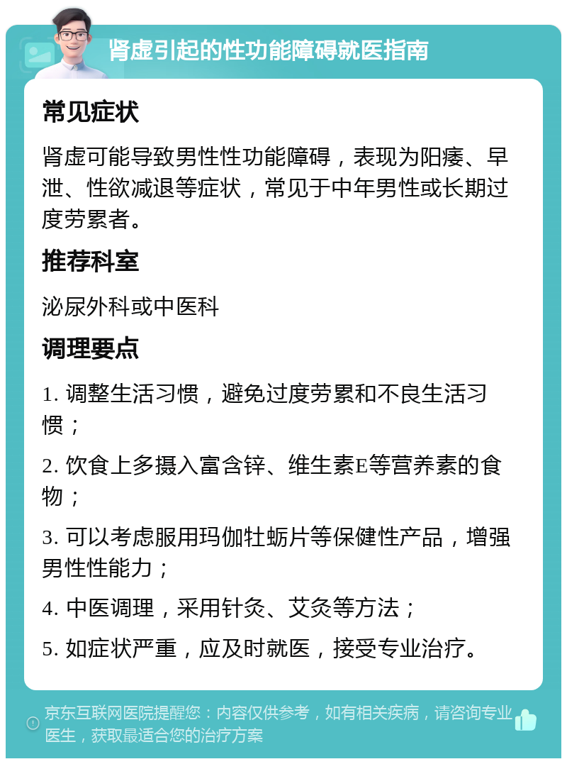 肾虚引起的性功能障碍就医指南 常见症状 肾虚可能导致男性性功能障碍，表现为阳痿、早泄、性欲减退等症状，常见于中年男性或长期过度劳累者。 推荐科室 泌尿外科或中医科 调理要点 1. 调整生活习惯，避免过度劳累和不良生活习惯； 2. 饮食上多摄入富含锌、维生素E等营养素的食物； 3. 可以考虑服用玛伽牡蛎片等保健性产品，增强男性性能力； 4. 中医调理，采用针灸、艾灸等方法； 5. 如症状严重，应及时就医，接受专业治疗。