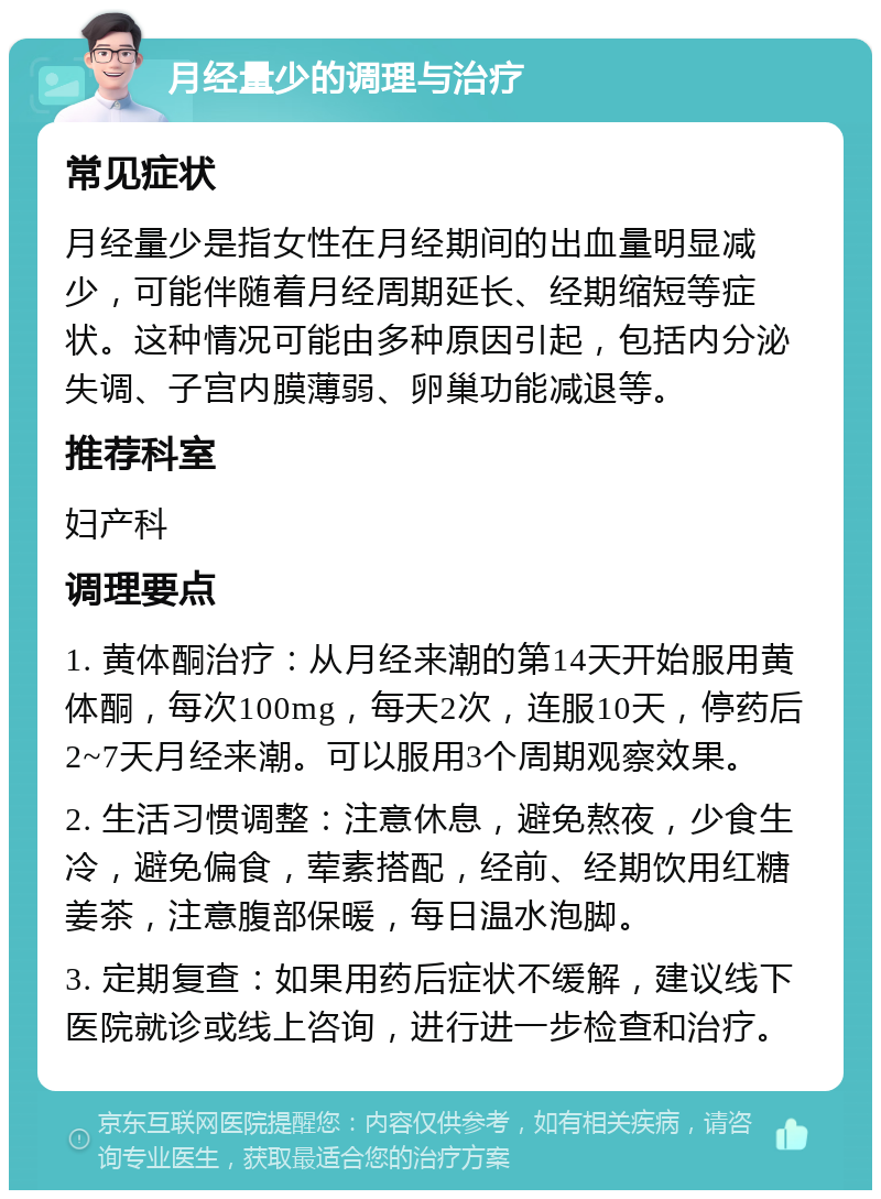 月经量少的调理与治疗 常见症状 月经量少是指女性在月经期间的出血量明显减少，可能伴随着月经周期延长、经期缩短等症状。这种情况可能由多种原因引起，包括内分泌失调、子宫内膜薄弱、卵巢功能减退等。 推荐科室 妇产科 调理要点 1. 黄体酮治疗：从月经来潮的第14天开始服用黄体酮，每次100mg，每天2次，连服10天，停药后2~7天月经来潮。可以服用3个周期观察效果。 2. 生活习惯调整：注意休息，避免熬夜，少食生冷，避免偏食，荤素搭配，经前、经期饮用红糖姜茶，注意腹部保暖，每日温水泡脚。 3. 定期复查：如果用药后症状不缓解，建议线下医院就诊或线上咨询，进行进一步检查和治疗。