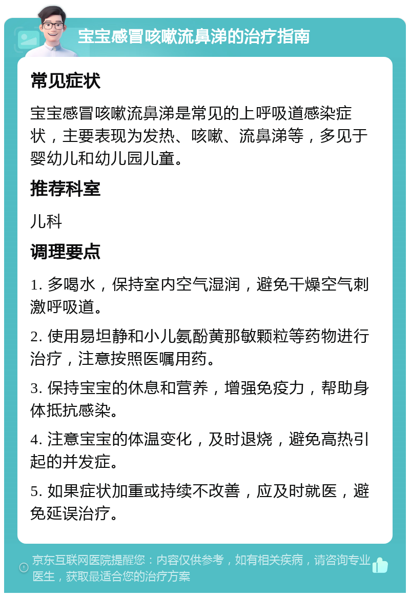 宝宝感冒咳嗽流鼻涕的治疗指南 常见症状 宝宝感冒咳嗽流鼻涕是常见的上呼吸道感染症状，主要表现为发热、咳嗽、流鼻涕等，多见于婴幼儿和幼儿园儿童。 推荐科室 儿科 调理要点 1. 多喝水，保持室内空气湿润，避免干燥空气刺激呼吸道。 2. 使用易坦静和小儿氨酚黄那敏颗粒等药物进行治疗，注意按照医嘱用药。 3. 保持宝宝的休息和营养，增强免疫力，帮助身体抵抗感染。 4. 注意宝宝的体温变化，及时退烧，避免高热引起的并发症。 5. 如果症状加重或持续不改善，应及时就医，避免延误治疗。