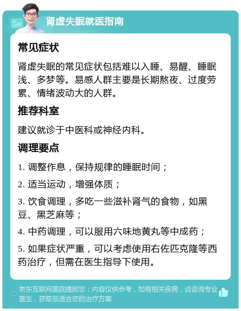 肾虚失眠就医指南 常见症状 肾虚失眠的常见症状包括难以入睡、易醒、睡眠浅、多梦等。易感人群主要是长期熬夜、过度劳累、情绪波动大的人群。 推荐科室 建议就诊于中医科或神经内科。 调理要点 1. 调整作息，保持规律的睡眠时间； 2. 适当运动，增强体质； 3. 饮食调理，多吃一些滋补肾气的食物，如黑豆、黑芝麻等； 4. 中药调理，可以服用六味地黄丸等中成药； 5. 如果症状严重，可以考虑使用右佐匹克隆等西药治疗，但需在医生指导下使用。