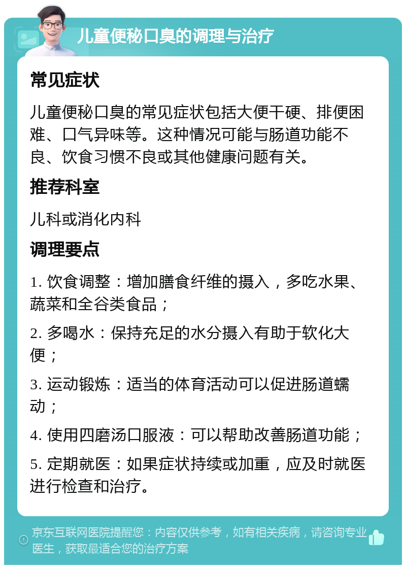 儿童便秘口臭的调理与治疗 常见症状 儿童便秘口臭的常见症状包括大便干硬、排便困难、口气异味等。这种情况可能与肠道功能不良、饮食习惯不良或其他健康问题有关。 推荐科室 儿科或消化内科 调理要点 1. 饮食调整：增加膳食纤维的摄入，多吃水果、蔬菜和全谷类食品； 2. 多喝水：保持充足的水分摄入有助于软化大便； 3. 运动锻炼：适当的体育活动可以促进肠道蠕动； 4. 使用四磨汤口服液：可以帮助改善肠道功能； 5. 定期就医：如果症状持续或加重，应及时就医进行检查和治疗。