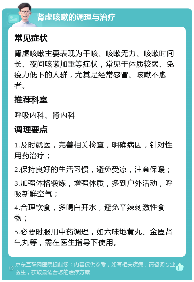 肾虚咳嗽的调理与治疗 常见症状 肾虚咳嗽主要表现为干咳、咳嗽无力、咳嗽时间长、夜间咳嗽加重等症状，常见于体质较弱、免疫力低下的人群，尤其是经常感冒、咳嗽不愈者。 推荐科室 呼吸内科、肾内科 调理要点 1.及时就医，完善相关检查，明确病因，针对性用药治疗； 2.保持良好的生活习惯，避免受凉，注意保暖； 3.加强体格锻炼，增强体质，多到户外活动，呼吸新鲜空气； 4.合理饮食，多喝白开水，避免辛辣刺激性食物； 5.必要时服用中药调理，如六味地黄丸、金匮肾气丸等，需在医生指导下使用。