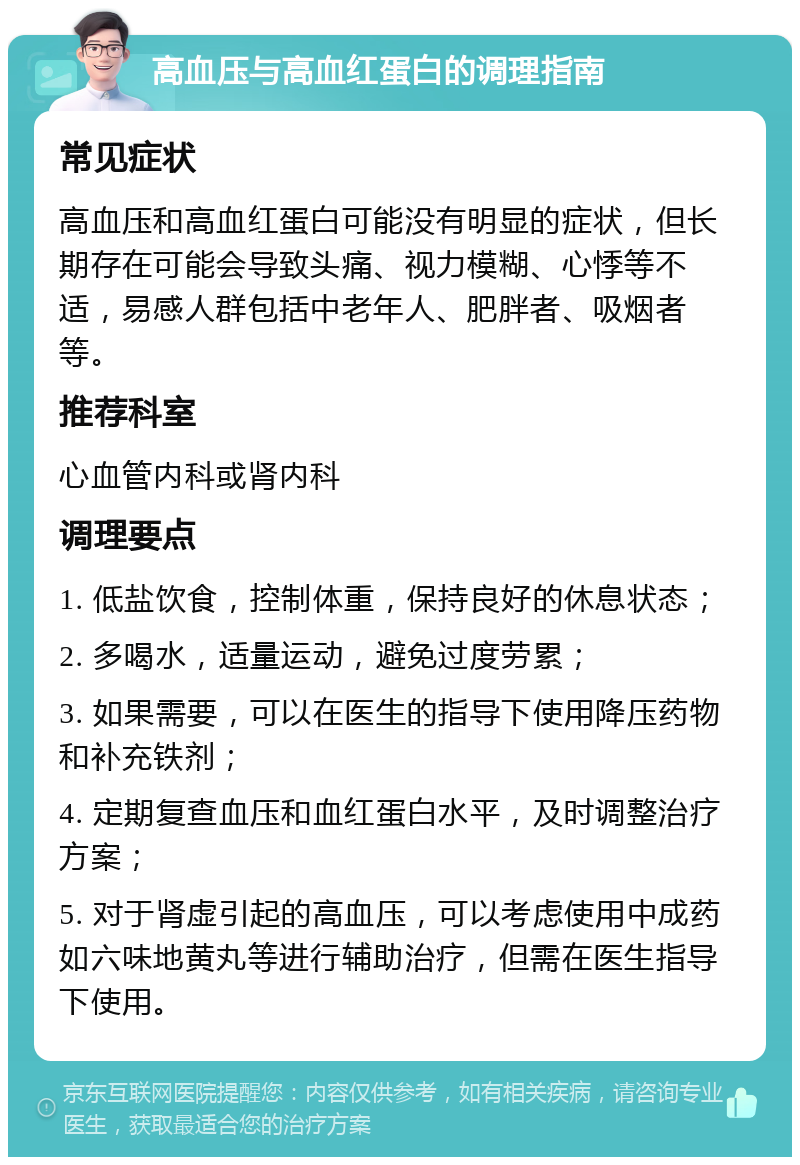 高血压与高血红蛋白的调理指南 常见症状 高血压和高血红蛋白可能没有明显的症状，但长期存在可能会导致头痛、视力模糊、心悸等不适，易感人群包括中老年人、肥胖者、吸烟者等。 推荐科室 心血管内科或肾内科 调理要点 1. 低盐饮食，控制体重，保持良好的休息状态； 2. 多喝水，适量运动，避免过度劳累； 3. 如果需要，可以在医生的指导下使用降压药物和补充铁剂； 4. 定期复查血压和血红蛋白水平，及时调整治疗方案； 5. 对于肾虚引起的高血压，可以考虑使用中成药如六味地黄丸等进行辅助治疗，但需在医生指导下使用。