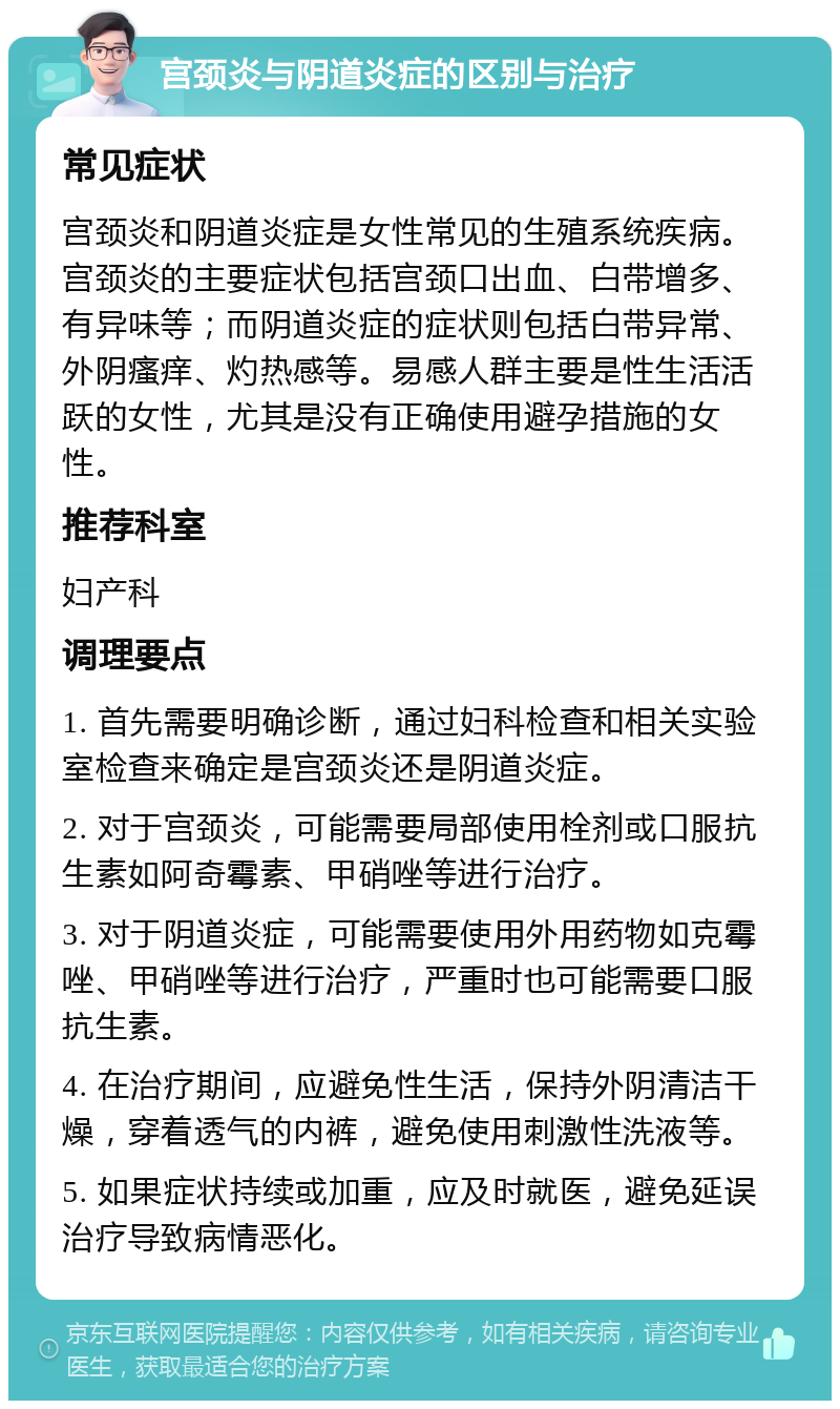 宫颈炎与阴道炎症的区别与治疗 常见症状 宫颈炎和阴道炎症是女性常见的生殖系统疾病。宫颈炎的主要症状包括宫颈口出血、白带增多、有异味等；而阴道炎症的症状则包括白带异常、外阴瘙痒、灼热感等。易感人群主要是性生活活跃的女性，尤其是没有正确使用避孕措施的女性。 推荐科室 妇产科 调理要点 1. 首先需要明确诊断，通过妇科检查和相关实验室检查来确定是宫颈炎还是阴道炎症。 2. 对于宫颈炎，可能需要局部使用栓剂或口服抗生素如阿奇霉素、甲硝唑等进行治疗。 3. 对于阴道炎症，可能需要使用外用药物如克霉唑、甲硝唑等进行治疗，严重时也可能需要口服抗生素。 4. 在治疗期间，应避免性生活，保持外阴清洁干燥，穿着透气的内裤，避免使用刺激性洗液等。 5. 如果症状持续或加重，应及时就医，避免延误治疗导致病情恶化。