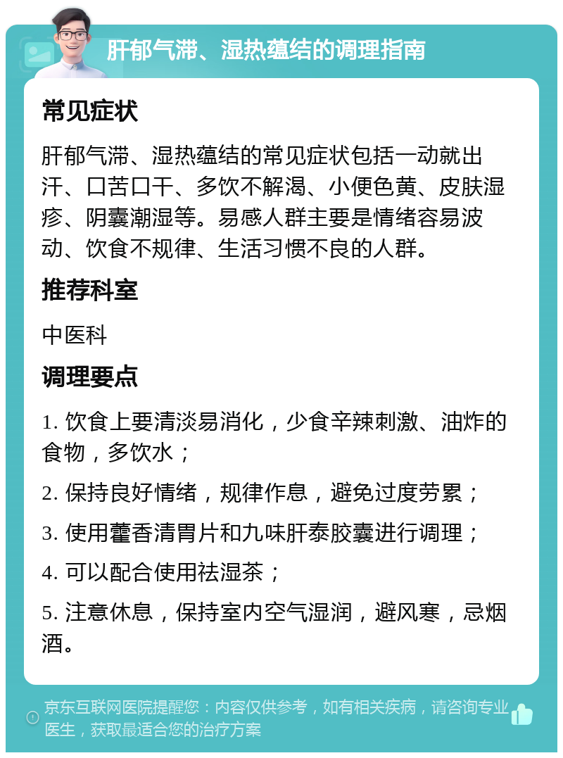 肝郁气滞、湿热蕴结的调理指南 常见症状 肝郁气滞、湿热蕴结的常见症状包括一动就出汗、口苦口干、多饮不解渴、小便色黄、皮肤湿疹、阴囊潮湿等。易感人群主要是情绪容易波动、饮食不规律、生活习惯不良的人群。 推荐科室 中医科 调理要点 1. 饮食上要清淡易消化，少食辛辣刺激、油炸的食物，多饮水； 2. 保持良好情绪，规律作息，避免过度劳累； 3. 使用藿香清胃片和九味肝泰胶囊进行调理； 4. 可以配合使用祛湿茶； 5. 注意休息，保持室内空气湿润，避风寒，忌烟酒。