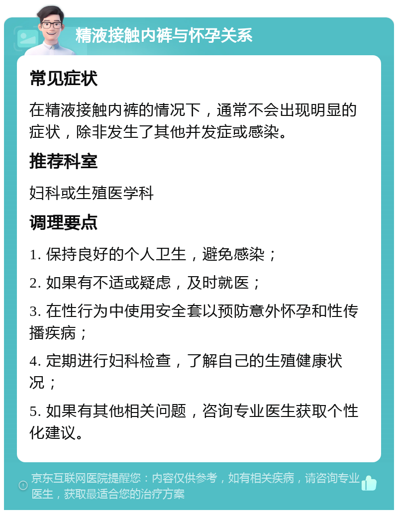 精液接触内裤与怀孕关系 常见症状 在精液接触内裤的情况下，通常不会出现明显的症状，除非发生了其他并发症或感染。 推荐科室 妇科或生殖医学科 调理要点 1. 保持良好的个人卫生，避免感染； 2. 如果有不适或疑虑，及时就医； 3. 在性行为中使用安全套以预防意外怀孕和性传播疾病； 4. 定期进行妇科检查，了解自己的生殖健康状况； 5. 如果有其他相关问题，咨询专业医生获取个性化建议。