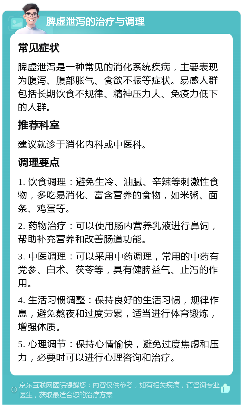 脾虚泄泻的治疗与调理 常见症状 脾虚泄泻是一种常见的消化系统疾病，主要表现为腹泻、腹部胀气、食欲不振等症状。易感人群包括长期饮食不规律、精神压力大、免疫力低下的人群。 推荐科室 建议就诊于消化内科或中医科。 调理要点 1. 饮食调理：避免生冷、油腻、辛辣等刺激性食物，多吃易消化、富含营养的食物，如米粥、面条、鸡蛋等。 2. 药物治疗：可以使用肠内营养乳液进行鼻饲，帮助补充营养和改善肠道功能。 3. 中医调理：可以采用中药调理，常用的中药有党参、白术、茯苓等，具有健脾益气、止泻的作用。 4. 生活习惯调整：保持良好的生活习惯，规律作息，避免熬夜和过度劳累，适当进行体育锻炼，增强体质。 5. 心理调节：保持心情愉快，避免过度焦虑和压力，必要时可以进行心理咨询和治疗。