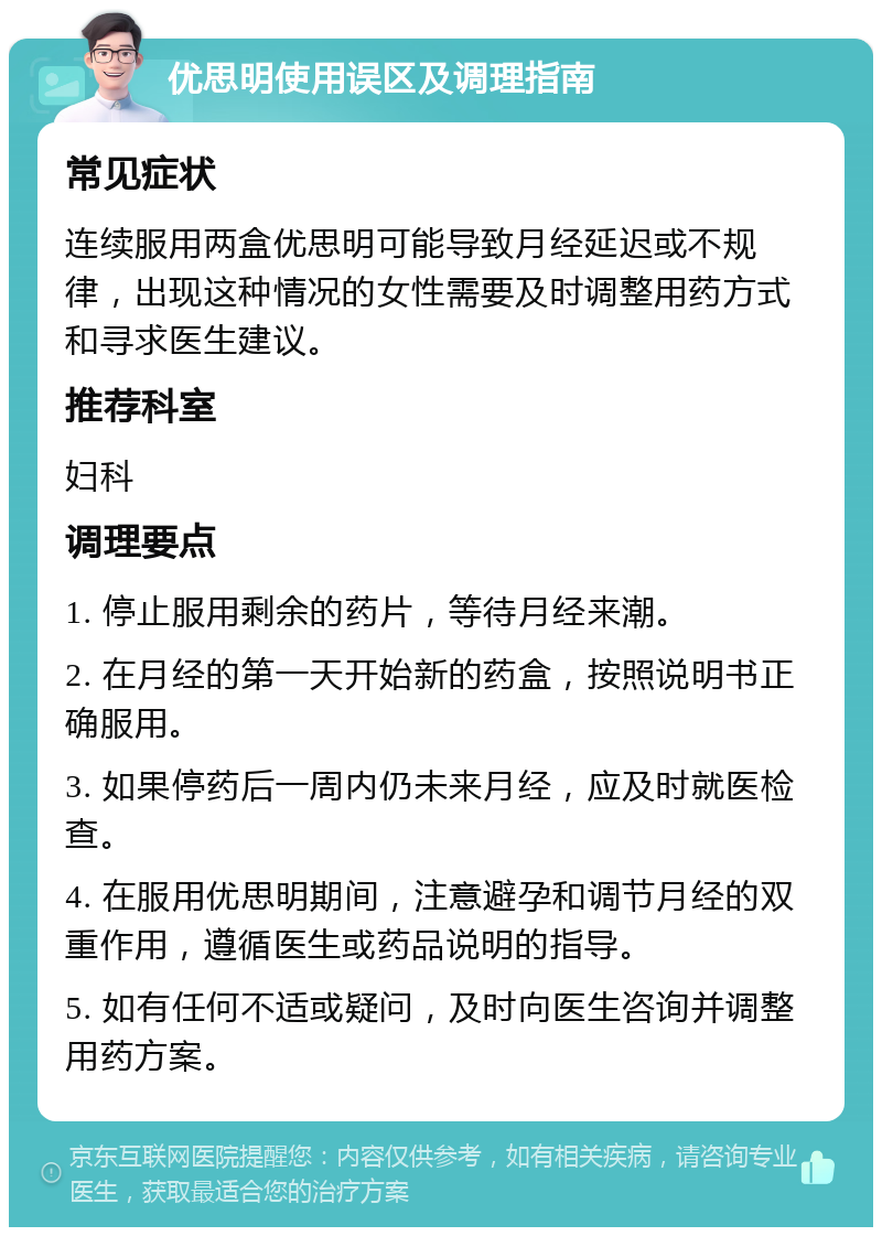 优思明使用误区及调理指南 常见症状 连续服用两盒优思明可能导致月经延迟或不规律，出现这种情况的女性需要及时调整用药方式和寻求医生建议。 推荐科室 妇科 调理要点 1. 停止服用剩余的药片，等待月经来潮。 2. 在月经的第一天开始新的药盒，按照说明书正确服用。 3. 如果停药后一周内仍未来月经，应及时就医检查。 4. 在服用优思明期间，注意避孕和调节月经的双重作用，遵循医生或药品说明的指导。 5. 如有任何不适或疑问，及时向医生咨询并调整用药方案。