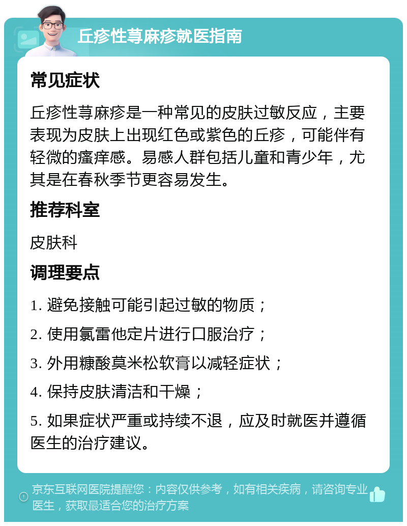 丘疹性荨麻疹就医指南 常见症状 丘疹性荨麻疹是一种常见的皮肤过敏反应，主要表现为皮肤上出现红色或紫色的丘疹，可能伴有轻微的瘙痒感。易感人群包括儿童和青少年，尤其是在春秋季节更容易发生。 推荐科室 皮肤科 调理要点 1. 避免接触可能引起过敏的物质； 2. 使用氯雷他定片进行口服治疗； 3. 外用糠酸莫米松软膏以减轻症状； 4. 保持皮肤清洁和干燥； 5. 如果症状严重或持续不退，应及时就医并遵循医生的治疗建议。