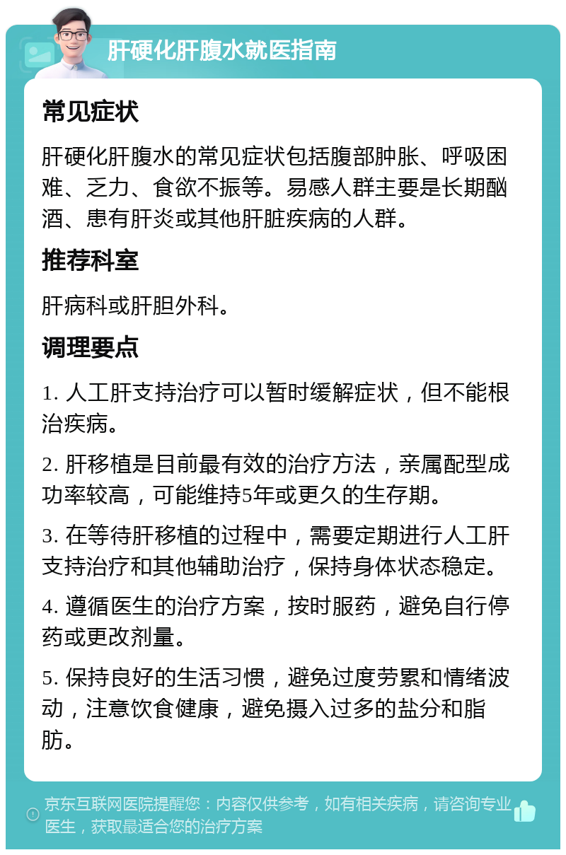 肝硬化肝腹水就医指南 常见症状 肝硬化肝腹水的常见症状包括腹部肿胀、呼吸困难、乏力、食欲不振等。易感人群主要是长期酗酒、患有肝炎或其他肝脏疾病的人群。 推荐科室 肝病科或肝胆外科。 调理要点 1. 人工肝支持治疗可以暂时缓解症状，但不能根治疾病。 2. 肝移植是目前最有效的治疗方法，亲属配型成功率较高，可能维持5年或更久的生存期。 3. 在等待肝移植的过程中，需要定期进行人工肝支持治疗和其他辅助治疗，保持身体状态稳定。 4. 遵循医生的治疗方案，按时服药，避免自行停药或更改剂量。 5. 保持良好的生活习惯，避免过度劳累和情绪波动，注意饮食健康，避免摄入过多的盐分和脂肪。