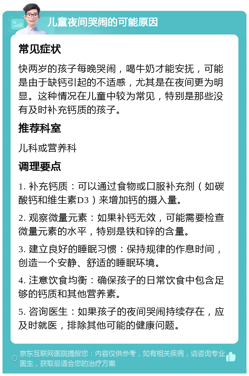 儿童夜间哭闹的可能原因 常见症状 快两岁的孩子每晚哭闹，喝牛奶才能安抚，可能是由于缺钙引起的不适感，尤其是在夜间更为明显。这种情况在儿童中较为常见，特别是那些没有及时补充钙质的孩子。 推荐科室 儿科或营养科 调理要点 1. 补充钙质：可以通过食物或口服补充剂（如碳酸钙和维生素D3）来增加钙的摄入量。 2. 观察微量元素：如果补钙无效，可能需要检查微量元素的水平，特别是铁和锌的含量。 3. 建立良好的睡眠习惯：保持规律的作息时间，创造一个安静、舒适的睡眠环境。 4. 注意饮食均衡：确保孩子的日常饮食中包含足够的钙质和其他营养素。 5. 咨询医生：如果孩子的夜间哭闹持续存在，应及时就医，排除其他可能的健康问题。