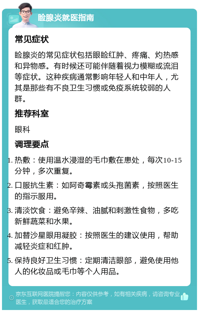 睑腺炎就医指南 常见症状 睑腺炎的常见症状包括眼睑红肿、疼痛、灼热感和异物感。有时候还可能伴随着视力模糊或流泪等症状。这种疾病通常影响年轻人和中年人，尤其是那些有不良卫生习惯或免疫系统较弱的人群。 推荐科室 眼科 调理要点 热敷：使用温水浸湿的毛巾敷在患处，每次10-15分钟，多次重复。 口服抗生素：如阿奇霉素或头孢菌素，按照医生的指示服用。 清淡饮食：避免辛辣、油腻和刺激性食物，多吃新鲜蔬菜和水果。 加替沙星眼用凝胶：按照医生的建议使用，帮助减轻炎症和红肿。 保持良好卫生习惯：定期清洁眼部，避免使用他人的化妆品或毛巾等个人用品。