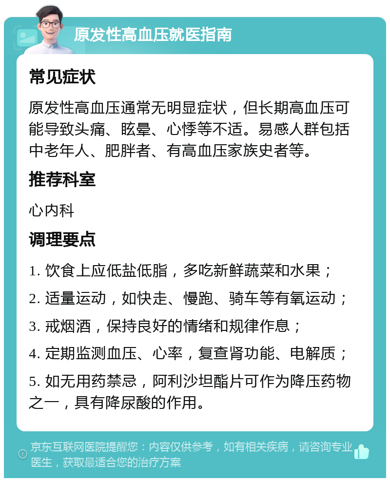 原发性高血压就医指南 常见症状 原发性高血压通常无明显症状，但长期高血压可能导致头痛、眩晕、心悸等不适。易感人群包括中老年人、肥胖者、有高血压家族史者等。 推荐科室 心内科 调理要点 1. 饮食上应低盐低脂，多吃新鲜蔬菜和水果； 2. 适量运动，如快走、慢跑、骑车等有氧运动； 3. 戒烟酒，保持良好的情绪和规律作息； 4. 定期监测血压、心率，复查肾功能、电解质； 5. 如无用药禁忌，阿利沙坦酯片可作为降压药物之一，具有降尿酸的作用。