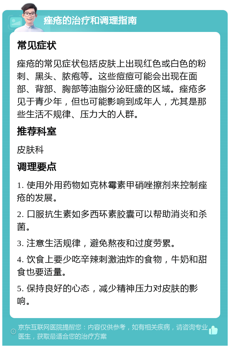 痤疮的治疗和调理指南 常见症状 痤疮的常见症状包括皮肤上出现红色或白色的粉刺、黑头、脓疱等。这些痘痘可能会出现在面部、背部、胸部等油脂分泌旺盛的区域。痤疮多见于青少年，但也可能影响到成年人，尤其是那些生活不规律、压力大的人群。 推荐科室 皮肤科 调理要点 1. 使用外用药物如克林霉素甲硝唑擦剂来控制痤疮的发展。 2. 口服抗生素如多西环素胶囊可以帮助消炎和杀菌。 3. 注意生活规律，避免熬夜和过度劳累。 4. 饮食上要少吃辛辣刺激油炸的食物，牛奶和甜食也要适量。 5. 保持良好的心态，减少精神压力对皮肤的影响。