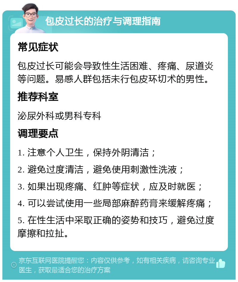 包皮过长的治疗与调理指南 常见症状 包皮过长可能会导致性生活困难、疼痛、尿道炎等问题。易感人群包括未行包皮环切术的男性。 推荐科室 泌尿外科或男科专科 调理要点 1. 注意个人卫生，保持外阴清洁； 2. 避免过度清洁，避免使用刺激性洗液； 3. 如果出现疼痛、红肿等症状，应及时就医； 4. 可以尝试使用一些局部麻醉药膏来缓解疼痛； 5. 在性生活中采取正确的姿势和技巧，避免过度摩擦和拉扯。