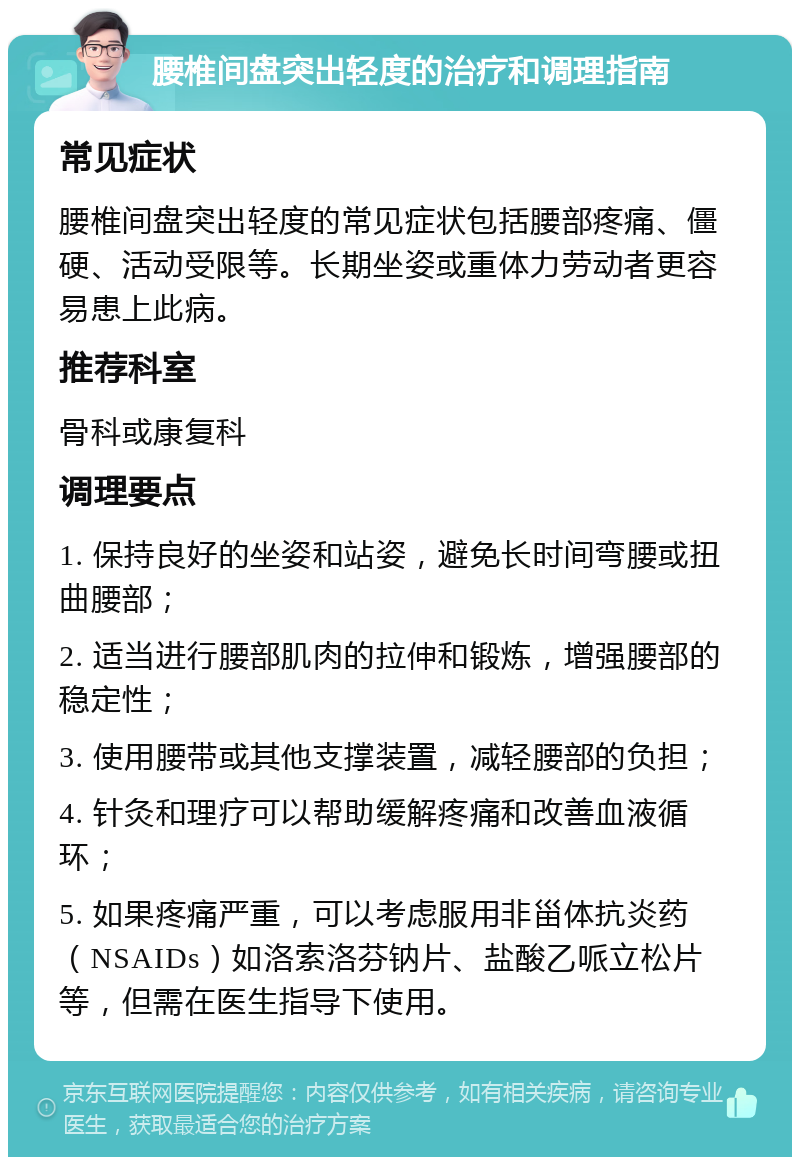 腰椎间盘突出轻度的治疗和调理指南 常见症状 腰椎间盘突出轻度的常见症状包括腰部疼痛、僵硬、活动受限等。长期坐姿或重体力劳动者更容易患上此病。 推荐科室 骨科或康复科 调理要点 1. 保持良好的坐姿和站姿，避免长时间弯腰或扭曲腰部； 2. 适当进行腰部肌肉的拉伸和锻炼，增强腰部的稳定性； 3. 使用腰带或其他支撑装置，减轻腰部的负担； 4. 针灸和理疗可以帮助缓解疼痛和改善血液循环； 5. 如果疼痛严重，可以考虑服用非甾体抗炎药（NSAIDs）如洛索洛芬钠片、盐酸乙哌立松片等，但需在医生指导下使用。