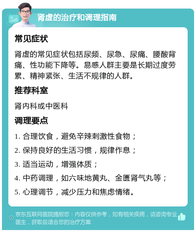 肾虚的治疗和调理指南 常见症状 肾虚的常见症状包括尿频、尿急、尿痛、腰酸背痛、性功能下降等。易感人群主要是长期过度劳累、精神紧张、生活不规律的人群。 推荐科室 肾内科或中医科 调理要点 1. 合理饮食，避免辛辣刺激性食物； 2. 保持良好的生活习惯，规律作息； 3. 适当运动，增强体质； 4. 中药调理，如六味地黄丸、金匮肾气丸等； 5. 心理调节，减少压力和焦虑情绪。