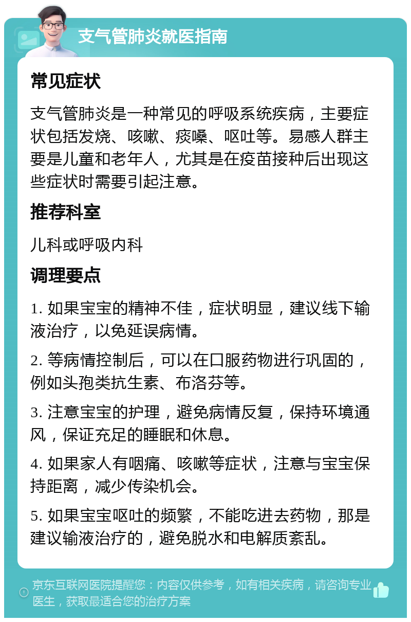 支气管肺炎就医指南 常见症状 支气管肺炎是一种常见的呼吸系统疾病，主要症状包括发烧、咳嗽、痰嗓、呕吐等。易感人群主要是儿童和老年人，尤其是在疫苗接种后出现这些症状时需要引起注意。 推荐科室 儿科或呼吸内科 调理要点 1. 如果宝宝的精神不佳，症状明显，建议线下输液治疗，以免延误病情。 2. 等病情控制后，可以在口服药物进行巩固的，例如头孢类抗生素、布洛芬等。 3. 注意宝宝的护理，避免病情反复，保持环境通风，保证充足的睡眠和休息。 4. 如果家人有咽痛、咳嗽等症状，注意与宝宝保持距离，减少传染机会。 5. 如果宝宝呕吐的频繁，不能吃进去药物，那是建议输液治疗的，避免脱水和电解质紊乱。